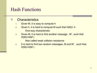 Hash Functions Characteristics Given M, it is easy to compute h Given h, it is hard to compute M such that H(M)= h One-way characteristic Given M, it is hard to find another message , M`, such that H(M)=H(M`) Also called weak collision resistance It is hard to find two random messages, M and M` , such that H(M)=H(M`) 