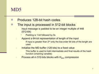 MD5 Produces 128-bit hash codes The input is processed in 512-bit blocks Input message is padded to be an integer multiple of 448 (512-64) Padding is 1-bit followed by 0s Append a 64-bit representation of length of the input If input is greater than 2 64  only the low-order 64 bits of the length are used Initialise the MD buffer (128 bits) to a fixed value This buffer is used to hold intermediate and final results of the hash function (chaining variable) Process all m 512-bits blocks with H MD5  compression 