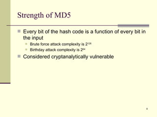Strength of MD5 Every bit of the hash code is a function of every bit in the input Brute force attack complexity is 2 128 Birthday attack complexity is 2 64 Considered cryptanalytically vulnerable 