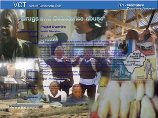 <Enter Title>
<This picture should
illustrate the subject of
your
Classroom Learning
Resource>
Documents
Authors Moeketsi Jack Hlazi, Masite Primary School, Maseru, Lesotho.
The objective of this project is to make learners aware of effects of
abusing drugs and to make other learners around the world aware of
effects of abusing drugs
Objectives
Windows Movie Maker, Ashampoo burning studio 9,M S Word ,Total
Video Conveter,Songsmith,Autocollage,
Software
Description
The project uses cell phones and cell phone voice recorders, digital cameras as tools to collect
information about why people abuse drugs and how many people abuse drugs finally Presented
at the local Radio station about effects of drugs, Wrote articles which were published in the local
news paper where they were chanced to type their article themselves and also acted a drama
which makes people aware of effects of drugs. E.g. Early pregnancy, teenage dropout, Suicide,
HIV / AIDS. The Drama was shouted using Digital Camera and edited by Movie maker . This
drama, Titled “If not For Drugs” is now on the DVD and has been distributed to so far 20 schools
in Lesotho and Lesotho Television Channel 151 on the DSTV and Morija Museum Outreach
Program.
Learning Areas Health Education
Levels 13 - 19
Drugs ,Alcohol,TobbacoKeywords
Project Overview
 