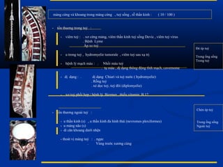 màng cứng và khoang trong màng cứng , tuỷ sống , rễ thần kinh : ( 10 / 100 )
- tổn thuơng trong tuỷ :
- viêm tuỷ : . xơ cứng mảng, viêm thần kinh tuỷ sống Devic , viêm tuỷ virus
. Bệnh Lyme
. Áp xe tuỷ
- u trong tuỷ , hydromyelie tumorale , viêm tuỷ sau xạ trị
- bệnh lý mạch máu : . Nhồi máu tuỷ
. tụ máu , dị dạng thông động tĩnh mạch, cavernome
- dị dạng : . dị dạng Chiari và tuỷ nước ( hydromyelie)
. Rỗng tuỷ
. xẻ dọc tuỷ, tuỷ đôi (diplomyelie)
- xơ tuỷ phối hợp / bệnh lý Biermer , thiếu vitamin B 12
- tổn thương ngoài tuỷ :
- u thần kinh (s) , u thần kinh đa hình thái (nevromes plexiformes)
- u màng não (s)
- di căn khoang dưới nhện
- thoát vị màng tuỷ : . ngực
. Vùng trước xương cùng
Đè ép tuỷ
Trong ống sống
Trong tuỷ
Chèn ép tuỷ
Trong ống sống
Ngoài tuỷ
 