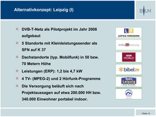 Alternativkonzept: Leipzig (I)



 DVB-T-Netz als Pilotprojekt im Jahr 2008
   aufgebaut
 5 Standorte mit Kleinleistungssender als
   SFN auf K 37
 Dachstandorte (typ. Mobilfunk) in 50 bzw.
   70 Metern Höhe
 Leistungen (ERP): 1,2 bis 4,7 kW
 4 TV- (MPEG-2) und 2 Hörfunk-Programme
 Die Versorgung beläuft sich nach
   Projektaussagen auf etwa 200.000 HH bzw.
   340.000 Einwohner portabel indoor.


                                              Seite 10
 