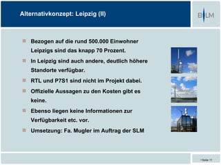 Alternativkonzept: Leipzig (II)



 Bezogen auf die rund 500.000 Einwohner
   Leipzigs sind das knapp 70 Prozent.
 In Leipzig sind auch andere, deutlich höhere
   Standorte verfügbar.
 RTL und P7S1 sind nicht im Projekt dabei.
 Offizielle Aussagen zu den Kosten gibt es
   keine.
 Ebenso liegen keine Informationen zur
   Verfügbarkeit etc. vor.
 Umsetzung: Fa. Mugler im Auftrag der SLM




                                                 Seite 11
 
