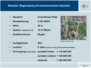 Beispiel: Regensburg mit zentrumsnahem Standort



 Standort:                 Ernst-Reuter-Platz
 Sendeleistung:            8 kW (ERP)
 Höhe:                     36 m
 System (16QAM;2/3;1/8):   14,75 Mbit/s
 Quelle/Lieferant:         Mugler

                                                         Quelle: Regensburg.de
 Verfügbarkeit:            99%
 Laufzeit:                 5 Jahre (hoher Invest, geringe laufende Kosten)
 Versorgung (Quelle BLM): portabel indoor          = 110.000 EW
                            portabel outdoor = 180.000 EW
                            stationär               = 220.000 EW

                                                                                 Seite 12
 