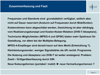 Zusammenfassung und Fazit



-   Frequenzen und Standorte sind grundsätzlich verfügbar, zeitlich aber
    nicht auf Dauer reserviert (Ansturm auf Frequenzen durch Mobilfunker).
-   Kostenrahmen kann abgeschätzt werden, Gewichtung ist aber abhängig
    vom Realisierungskonzept und Kosten-Nutzer-Relation (DVB-T-Akzeptanz).
-   Technische Möglichkeiten (MPEG-4 und QPSK) bieten mehr Spielraum für
    Gestaltung, vor allem bei der Multiplex-Belegung.
-   MPEG-4-Empfänger sind derzeit kaum auf dem Markt (Entwicklung ?).
-   Kleinleistungssender: weniger Signalstärke als öff.-rechtl. Programme.
-   Die Nutzung und Akzeptanz von DVB-T ist weiter ansteigend. Problem:
    Zweit- / Drittgeräteerfassung durch GfK.
-   Neue Nutzungsformen (portabel / mobil)  neue Vermarkungschancen ?


                                                                        Seite 17
 
