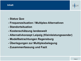 Inhalt




- Status Quo
- Frequenzsituation / Multiplex-Alternativen
- Standortsituation
- Kostenschätzung landesweit
- Alternativkonzept Leipzig (Kleinleistungssender)
- Modellbetrachtungen Regensburg
- Überlegungen zur Multiplexbelegung
- Zusammenfassung und Fazit



                                                     Seite 2
 