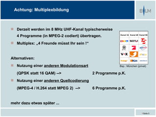 Achtung: Multiplexbildung



 Derzeit werden im 8 MHz UHF-Kanal typischerweise
   4 Programme (in MPEG-2 codiert) übertragen.
 Multiplex: „4 Freunde müsst Ihr sein !“


Alternativen:
 Nutzung einer anderen Modulationsart                   Bsp.: München (privat)

   (QPSK statt 16 QAM) -->                  2 Programme p.K.
 Nutzung einer anderen Quellcodierung
   (MPEG-4 / H.264 statt MPEG 2) -->        6 Programme p.K.


mehr dazu etwas später ...

                                                                           Seite 5
 