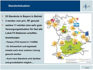 Standortsituation


 25 Standorte in Bayern in Betrieb
 3 werden vom priv. RF genutzt
 weitere 11 würden eine sehr gute
   Versorgungssituation für fast alle
   Lokal-TV-Stationen schaffen.
   Anmerkungen:

   - Passau (TVU kommt in 11/2009)

   - für Schweinfurt und Ingolstadt
   müsste nach einer anderen Lösung
   gesucht werden.

   - Auch neue Standorte sind denkbar
   und grundsätzlich möglich ...

                                        Seite 6
 