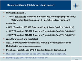 Kostenschätzung (high tower - high power):


 Nur Senderkosten …
 … für 11 zusätzliche Standorte in Bayern (vgl. vorausgegangene Folie):
        (Reichweite: Bevölkerung ab 14 - portabel indoor / outdoor /
   stationär)
   - 5 kW / Standort: 300.000 € p.a. pro Prog. (pi 44% / po 71% / stat 81%)
   - 10 kW / Standort: 525.000 € p.a. pro Prog. (pi 48% / po 74% / stat 84%)
   - 20 kW / Standort: 625.000 € p.a. pro Prog. (pi 53% / po 77% / stat 87%)
 zzgl. Schweinfurt und Ingolstadt
 zzgl. Zuführung / Modulationsnetz, Planung, Hoheitsgebühren und
   Multiplexing (abh. von Konzept und Belegung)
 Preisbasis: bestehende DVB-T-Sendeanlagen in Deutschland
 München / Wendelstein (je 100 kW): 190.000 € für münchen.tv
 Nürnberg (20 kW): 78.000 € für Franken TV
                                                                              Seite 7
 