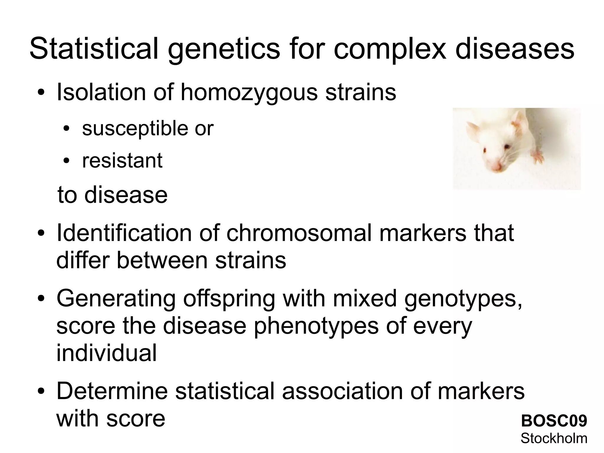 Statistical genetics for complex diseases
●   Isolation of homozygous strains
    ●   susceptible or
    ●   resistant
    to disease
●   Identification of chromosomal markers that
    differ between strains
●   Generating offspring with mixed genotypes,
    score the disease phenotypes of every
    individual
●   Determine statistical association of markers
    with score                                  BOSC09
                                                 Stockholm
 
