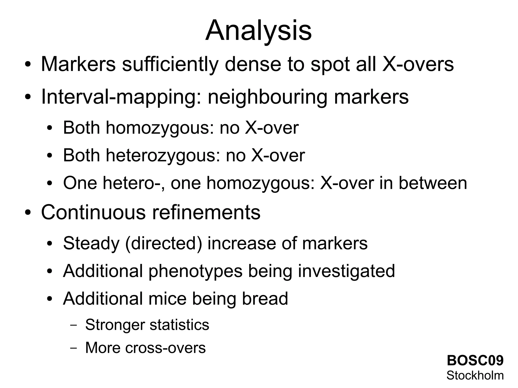 Analysis
●   Markers sufficiently dense to spot all X-overs
●   Interval-mapping: neighbouring markers
    ●   Both homozygous: no X-over
    ●   Both heterozygous: no X-over
    ●   One hetero-, one homozygous: X-over in between
●   Continuous refinements
    ●   Steady (directed) increase of markers
    ●   Additional phenotypes being investigated
    ●   Additional mice being bread
        –   Stronger statistics
        –   More cross-overs
                                                   BOSC09
                                                   Stockholm
 
