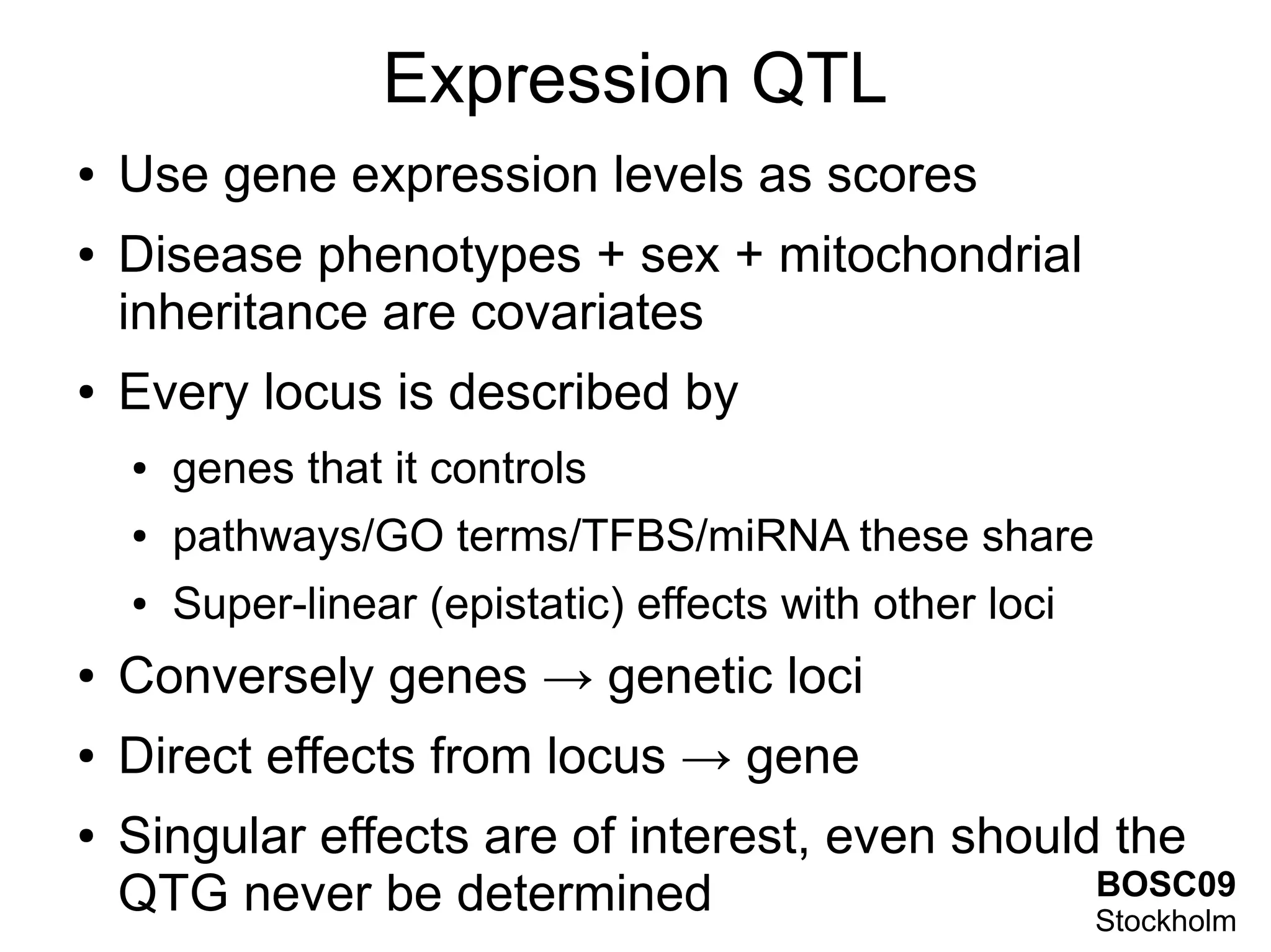 Expression QTL
●   Use gene expression levels as scores
●   Disease phenotypes + sex + mitochondrial
    inheritance are covariates
●   Every locus is described by
    ●   genes that it controls
    ●   pathways/GO terms/TFBS/miRNA these share
    ●   Super-linear (epistatic) effects with other loci
●   Conversely genes → genetic loci
●   Direct effects from locus → gene
●   Singular effects are of interest, even should the
    QTG never be determined                      BOSC09
                                                 Stockholm
 