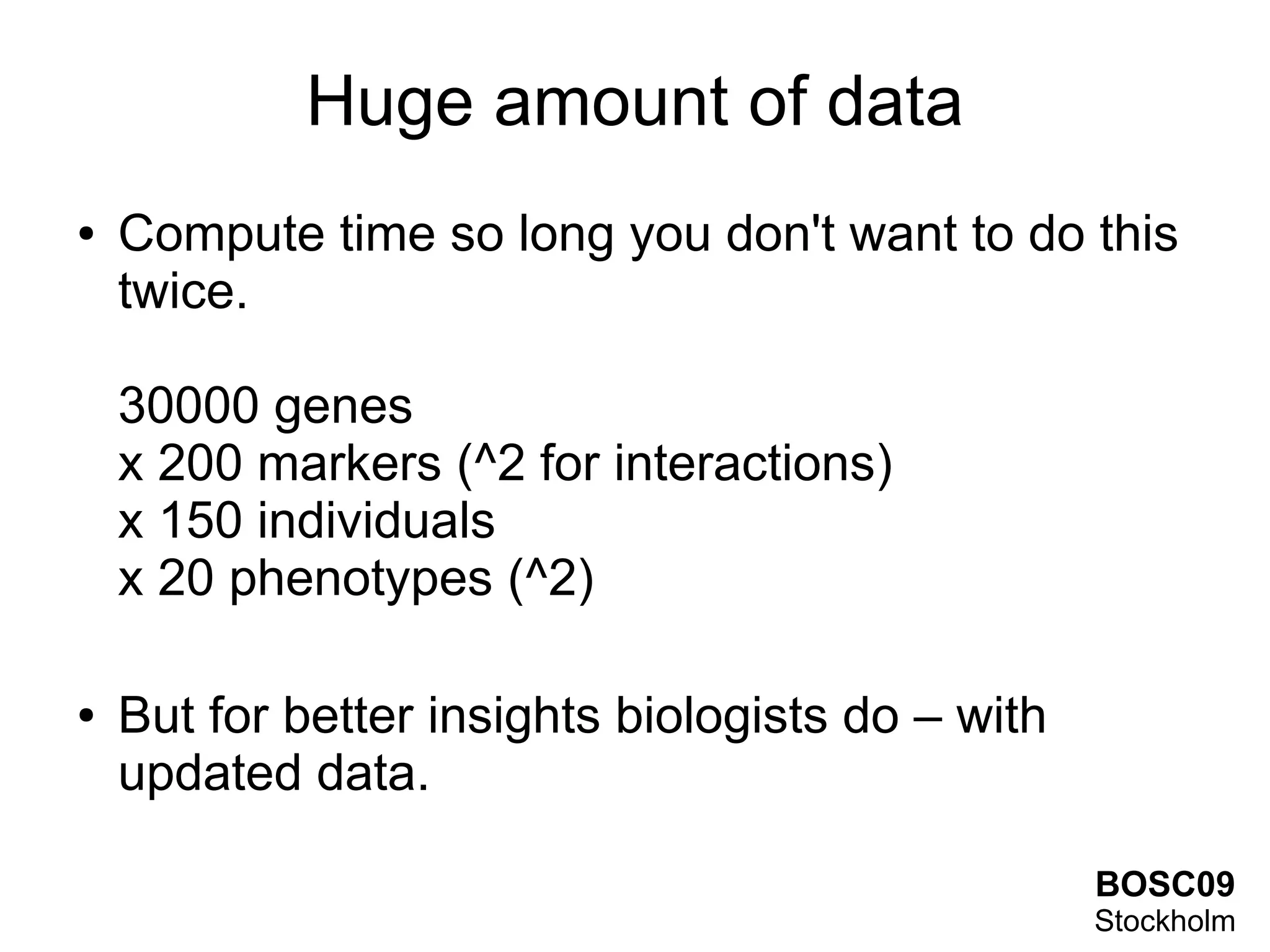 Huge amount of data
●   Compute time so long you don't want to do this
    twice.

    30000 genes
    x 200 markers (^2 for interactions)
    x 150 individuals
    x 20 phenotypes (^2)

●   But for better insights biologists do – with
    updated data.

                                                   BOSC09
                                                   Stockholm
 