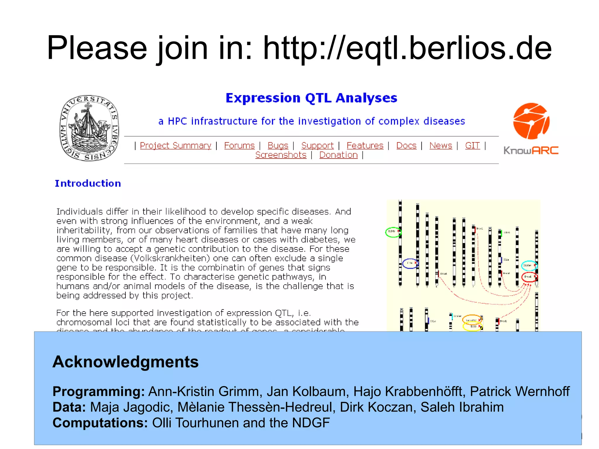 Please join in: http://eqtl.berlios.de




Acknowledgments
Programming: Ann-Kristin Grimm, Jan Kolbaum, Hajo Krabbenhöfft, Patrick Wernhoff
Data: Maja Jagodic, Mèlanie Thessèn-Hedreul, Dirk Koczan, Saleh Ibrahim
Computations: Olli Tourhunen and the NDGF                               BOSC09
                                                                     Stockholm
 