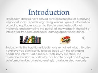 Introduction
Historically, libraries have served as vital institutions for preserving
important social records, organizing various types of information,
providing equitable access to literature and educational
materials, and promoting the pursuit of knowledge in the spirit of
intellectual freedom and equal learning opportunities for all.
Today, while the traditional ideals have remained intact, libraries
have evolved significantly to keep pace with the changing
needs and interests of a mobile, tech-savvy clientele. The
reference librarian, in particular, has had to adapt and to grow
as information becomes increasingly available electronically.
 