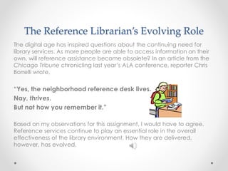 The Reference Librarian’s Evolving Role
The digital age has inspired questions about the continuing need for
library services. As more people are able to access information on their
own, will reference assistance become obsolete? In an article from the
Chicago Tribune chronicling last year’s ALA conference, reporter Chris
Borrelli wrote,
“Yes, the neighborhood reference desk lives.
Nay, thrives.
But not how you remember it.”
Based on my observations for this assignment, I would have to agree.
Reference services continue to play an essential role in the overall
effectiveness of the library environment. How they are delivered,
however, has evolved.
 