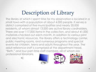 Description of Library
The library at which I spent time for my observation is located in a
small town with a population of about 4,000 people. It serves a
district comprised of five municipalities and nearly 20,000
residents, of whom almost 13,000 are active library cardholders.
There are over 117,000 items in the collection, and about 41,000
materials checked out each month. In addition to various print
and electronic resources, the library offers a technology center,
public meeting rooms, and numerous programs and special
events for children, teens and adults throughout the year. The
adult reference staff is comprised of the department head,
“Beth,” and four part-time staff members, all of whom are
professional librarians.
 