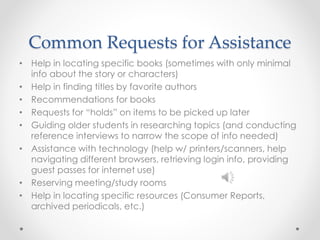 Common Requests for Assistance
• Help in locating specific books (sometimes with only minimal
info about the story or characters)
• Help in finding titles by favorite authors
• Recommendations for books
• Requests for “holds” on items to be picked up later
• Guiding older students in researching topics (and conducting
reference interviews to narrow the scope of info needed)
• Assistance with technology (help w/ printers/scanners, help
navigating different browsers, retrieving login info, providing
guest passes for internet use)
• Reserving meeting/study rooms
• Help in locating specific resources (Consumer Reports,
archived periodicals, etc.)
 
