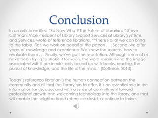 Conclusion
In an article entitled “So Now What? The Future of Librarians,” Steve
Coffman, Vice President of Library Support Services at Library Systems
and Services, wrote of reference librarians, ““There's a lot we can bring
to the table. First, we work on behalf of the patron . . . Second, we offer
years of knowledge and experience. We know the sources, how to
evaluate them . . . Finally, we've got the reputation. Although some of us
have been trying to shake it for years, the word librarian and the image
associated with it are inextricably bound up with books, reading, the
pursuit of knowledge, and the life of the mind.” (Coffman, 2013).
Today’s reference librarian is the human connection between the
community and all that the library has to offer. It’s an essential role in the
information landscape, and with a sense of commitment toward
professional growth and welcoming technology into the library, one that
will enable the neighborhood reference desk to continue to thrive.
 