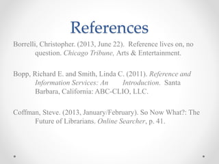 References
Borrelli, Christopher. (2013, June 22). Reference lives on, no
question. Chicago Tribune, Arts & Entertainment.
Bopp, Richard E. and Smith, Linda C. (2011). Reference and
Information Services: An Introduction. Santa
Barbara, California: ABC-CLIO, LLC.
Coffman, Steve. (2013, January/February). So Now What?: The
Future of Librarians. Online Searcher, p. 41.
 