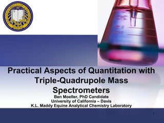 Practical Aspects of Quantitation with
Triple-Quadrupole Mass
Spectrometers
Ben Moeller, PhD Candidate
University of California – Davis
K.L. Maddy Equine Analytical Chemistry Laboratory
1

 
