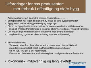 Utfordringer for oss produsenter:
mer trebruk i offentlige og store bygg
• Arkitekten har svært liten tid til produkt-/materialinfo……..
• Entreprenøren har ingen tid og har høy fokus på lave byggekostnader
• Byggherre/utvikler vil bygge rimelig og selge dyrt
• Eieren av bygget (ofte kommunalt) er de eneste som tenker driftskostnader
• Fokus på rimelige trematerialer til tross for at denne verdien er minst i bygningen
• Det kreves mye kommunikasjon rundt dyre, men bedre materialer
• Lang levetid og også mer økonomisk og mye mer miljøvennlig
• Eksempel fasade:
Termotre, Malmfuru, lerk eller sedertre krever svært lite vedlikehold.
men det velges fortsatt mest malt/beiset kledning som koster
ca. kr 125,-/m2 per 6 år i vedlikehold.
Dermed er både termotre, malmfuru og lerk rimeligere allerede første året!
• Økonomisk, miljøvennlig og lang levetid!
 