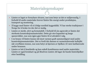 Materialegenskaper

  Limtre er laget av fornybare råvarer, noe som betyr at det er miljøvennlig. I
     forhold til andre materialer krever limtre lite energi under produksjon,
     transport og montering.
    Å bygge med limtre vil si å følge nordisk byggeskikk. Vi har sterke tradisjoner i
     Norge for å bruke tre der det er mulig.
    Limtre er sterkt, stivt og formstabilt. I forhold til sin egenvekt er limtre det
     sterkeste konstruksjonsmaterialet. Dette gir stor kapasitet og lange
     spennvidder, noe som igjen gjør limtre til et attraktivt valg.
    I en brann vil limtre kunne stå imot varmen godt sammenlignet med andre
     konstruksjonsmaterialer. Det er fordi det dannes et varmeisolerende kullsjikt
     når overflaten tennes, noe som betyr at kjernen av bjelken vil være lastbærende
     under brannen.
    Limtre er lett å bearbeide og kan enkelt kombineres med andre materialer.
     Limtre er også formbart og på Moelven Limtre AS lager de buede limtrebjelker
     etter bestilling.
 