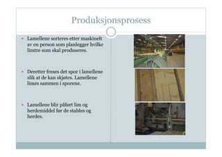 Produksjonsprosess
  Lamellene sorteres etter maskinelt
  av en person som planlegger hvilke
  limtre som skal produseres.



  Deretter freses det spor i lamellene
  slik at de kan skjøtes. Lamellene
  limes sammen i sporene.



  Lamellene blir påført lim og
  herdemiddel før de stables og
  herdes.
 