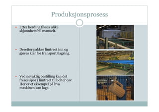 Produksjonsprosess
  Etter herding fikses ulike
  skjønnhetsfeil manuelt.




  Deretter pakkes limtreet inn og
  gjøres klar for transport/lagring.




  Ved nøyaktig bestilling kan det
  freses spor i limtreet til bolter osv.
  Her er et eksempel på hva
  maskinen kan lage.
 