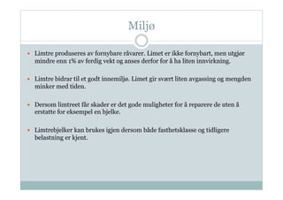 Miljø

  Limtre produseres av fornybare råvarer. Limet er ikke fornybart, men utgjør
  mindre enn 1% av ferdig vekt og anses derfor for å ha liten innvirkning.

  Limtre bidrar til et godt innemiljø. Limet gir svært liten avgassing og mengden
  minker med tiden.

  Dersom limtreet får skader er det gode muligheter for å reparere de uten å
  erstatte for eksempel en bjelke.

  Limtrebjelker kan brukes igjen dersom både fasthetsklasse og tidligere
  belastning er kjent.
 