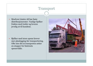 Transport

  Moelven Limtre AS har faste
  distribusjonsruter. Vanlige bjelker
  fraktes med trailer og leveres
  jevnlig ut til kundene.




  Bjelker med store spenn krever
  mer planlegging før transportering.
  Ofte sies det at transporten setter
  en stopper for limtreets
  spennvidde.
 