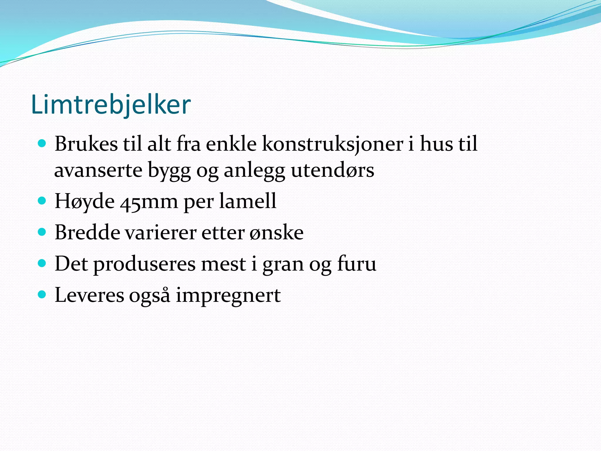 Limtrebjelker
 Brukes til alt fra enkle konstruksjoner i hus til
    avanserte bygg og anlegg utendørs
   Høyde 45mm per lamell
   Bredde varierer etter ønske
   Det produseres mest i gran og furu
   Leveres også impregnert
 