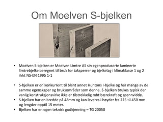 Om Moelven S-bjelken



• Moelven S-bjelken er Moelven Limtre AS sin egenproduserte laminerte
  limtrebjelke beregnet til bruk for taksperrer og bjelkelag i klimaklasse 1 og 2
  ihht NS-EN 1995 1-1

• S-bjelken er en konkurrent til blant annet Huntons I-bjelke og har mange av de
  samme egenskaper og bruksområder som denne. S-bjelken brukes typisk der
  vanlig konstruksjonsvirke ikke er tilstrekkelig mht bærekraft og spennvidde.
• S-bjelken har en bredde på 48mm og kan leveres i høyder fra 225 til 450 mm
  og lengder opptil 15 meter.
• Bjelken har en egen teknisk godkjenning – TG 20050
 