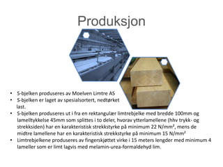 Produksjon




• S-bjelken produseres av Moelven Limtre AS
• S-bjelken er laget av spesialsortert, nedtørket
  last.
• S-bjelken produseres ut i fra en rektangulær limtrebjelke med bredde 100mm og
   lamelltykkelse 45mm som splittes i to deler, hvorav ytterlamellene (hhv trykk- og
   strekksiden) har en karakteristisk strekkstyrke på minimum 22 N/mm², mens de
   midtre lamellene har en karakteristisk strekkstyrke på minimum 15 N/mm²
• Limtrebjelkene produseres av fingerskjøttet virke i 15 meters lengder med minimum 4
   lameller som er limt lagvis med melamin-urea-formaldehyd lim.
 
