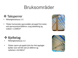 Bruksområder
 Taksperrer
• Pålitelighetsklasse 1-2

• Tillater horisontale spennvidder på opptil 9,6 meter
  ved sperreavstand 600mm, tung taktekking og
  snølast = 2,5kN/m²



 Bjelkelag
•    Pålitelighetsklasse 1-2

•    Tillater spenn på opptil 6,4m for fritt opplagte
     bjelker over ett felt ved c/c 600mm og
     nyttelast ≤ 4,0 kN/m²
 