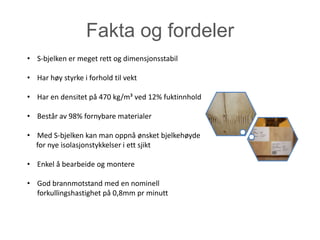 Fakta og fordeler
• S-bjelken er meget rett og dimensjonsstabil

• Har høy styrke i forhold til vekt

• Har en densitet på 470 kg/m³ ved 12% fuktinnhold

• Består av 98% fornybare materialer

• Med S-bjelken kan man oppnå ønsket bjelkehøyde
  for nye isolasjonstykkelser i ett sjikt

• Enkel å bearbeide og montere

• God brannmotstand med en nominell
  forkullingshastighet på 0,8mm pr minutt
 