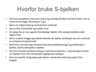 Hvorfor bruke S-bjelken
•   Man kan prosjektere med store spenn og samtidig håndtere de fleste laster som er
    relevante for bygg i klimaklasse 1 og 2
•   Det er et miljøvennlig og resirkulerbart materiale
•   De er enkle å bearbeide og å jobbe med
•   De sørger for at man oppnår tilstrekkelige høyder mht isolasjonstykkelse etter
    dagens krav
•   Det er enklere å legge opp skjulte tekniske rør, kabler, ventilasjon etc, enn ved bruk
    av vanlig konstruksjonsvirke
•   Det kreves normalt ingen forsterkning ved punktbelastninger og hulltakinger i
    bjelken, kontra ekempelvis I-bjelken
•   Man kan benytte standard isolasjon i hele konstruksjonen, i motsetningen til bruk
    av I-bjelken hvor man må benytte stegtilpasset isolasjon
•   Man kan bestille ferdig tilpassede bjelker med ønsket utforming opptil 15m
    lengder
 