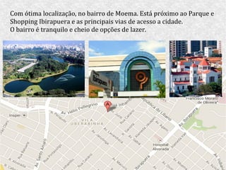 Com ótima localização, no bairro de Moema. Está próximo ao Parque e
Shopping Ibirapuera e as principais vias de acesso a cidade.
O bairro é tranquilo e cheio de opções de lazer.
 