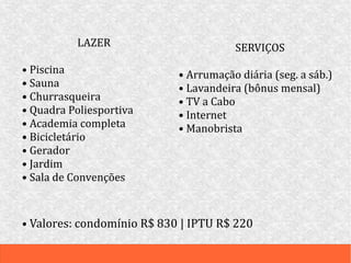LAZER
• Piscina
• Sauna
• Churrasqueira
• Quadra Poliesportiva
• Academia completa
• Bicicletário
• Gerador
• Jardim
• Sala de Convenções
SERVIÇOS
• Arrumação diária (seg. a sáb.)
• Lavandeira (bônus mensal)
• TV a Cabo
• Internet
• Manobrista
• Valores: condomínio R$ 830 | IPTU R$ 220
 
