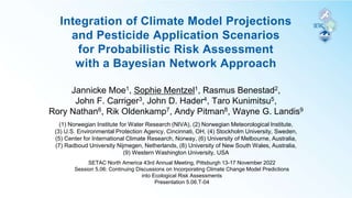 Integration of Climate Model Projections
and Pesticide Application Scenarios
for Probabilistic Risk Assessment
with a Bayesian Network Approach
Jannicke Moe1, Sophie Mentzel1, Rasmus Benestad2,
John F. Carriger3, John D. Hader4, Taro Kunimitsu5,
Rory Nathan6, Rik Oldenkamp7, Andy Pitman8, Wayne G. Landis9
(1) Norwegian Institute for Water Research (NIVA), (2) Norwegian Meteorological Institute,
(3) U.S. Environmental Protection Agency, Cincinnati, OH, (4) Stockholm University, Sweden,
(5) Center for International Climate Research, Norway, (6) University of Melbourne, Australia,
(7) Radboud University Nijmegen, Netherlands, (8) University of New South Wales, Australia,
(9) Western Washington University, USA
SETAC North America 43rd Annual Meeting, Pittsburgh 13-17 November 2022
Session 5.06: Continuing Discussions on Incorporating Climate Change Model Predictions
into Ecological Risk Assessments
Presentation 5.06.T-04
 