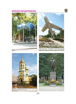 ВИЗНАЧНІ МІСЦЯ БРОВАРІВ




                                                   Пам'ятний знак, присвячений льотчикам другої
Бювет на бульварі Незалежності                     повітряної армії, що в 1943 р. визволяла Бровари




Церква Покрови Пресвятої Богородиці Київського
Патріархату. Вулиця Гагаріна                                               Пам'ятник Т.Г. Шевченку


                                             105
 