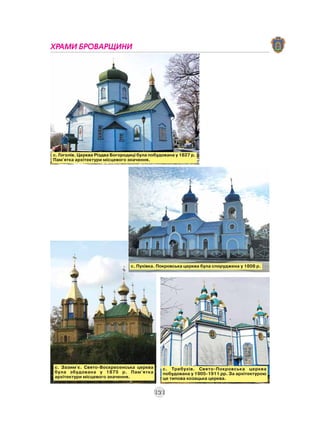 ХРАМИ БРОВАРЩИНИ




с. Гоголів. Церква Різдва Богородиці була побудована у 1827 р.
Пам'ятка архітектури місцевого значення.




                                 с. Пухівка. Покровська церква була споруджена у 1808 р.




с. Зазим'є. Свято-Воскресенська церква         с. Требухів. Свято-Покровська церква
була збудована у 1875 р. Пам'ятка              побудована у 1905-1911 рр. За архітектурою
архітектури місцевого значення.                це типова козацька церква.


                                           121
 