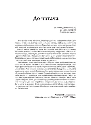 До читача
                                                  Та земля для мене мила,
                                                        де мати народила
                                                        (Народна мудрість)




    Хто не знає свого минулого, слави предків, той не вартий майбутнього,
пошани сучасників. Сьогодні нам, особливо молоді, необхідно розуміти, хто
ми, звідки, де і яке наше коріння, бо раніше система виховувала людей так,
щоб вони цим не цікавилися, але чітко знали межі своєї великої кошари.
    Книжка, яку Ви тримаєте в руках, не претендує на всеосяжність та глибину
історичної розвідки. Та вона має притягальну силу, зворушлива тим, що її на-
писала молода, небайдужа, різнобічно освічена і знана в Броварах людина
– Дмитро Ратніков. «Хрещеними батьками» цього цікавого твору стали лю-
бов до рідного краю, міста, розповіді людей, робота з архівними документами
і той стан душі, коли вона вимагає взятися за перо.
    На відміну від інших досліджень з історії Броварщини, у цій книзі більш ши-
роко і глибше подано життя міста за останні роки. Автор не просто фіксує, спог-
лядає факти, він активний учасник творення новітньої історії, адже є депутатом
міської ради. А на минулих виборах міського голови був другим за кількістю
відданих за нього голосів броварчан. І як краєзнавець нового покоління, не
обтяжений зайвими ідеологемами, бо виріс в іншій системі життєвих коор-
динат, може собі дозволити дати оцінку деяким явищам і фактам з життя мі-
ста, тому, що відбувається в нашій спільній домівці – Броварах. І має на це
моральне право, адже до нього за порадою та допомогою звертається ба-
гато броварчан, він знає їх проблеми і сподівання. За такими як Дмитро май-
бутнє міста та держави. Отже, книжка є цікавою і потрібною як для старшо-
го покоління, так і молодшого. І її слід прочитати та знати історію своєї ма-
лої Батьківщини.


                                              Анатолій Волошиненко,
                         редактор газети «Нове життя» в 1987-1995 рр.
 