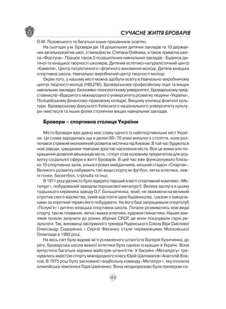 СУЧАСНЕ ЖИТТЯ БРОВАРІВ
О.М. Лозовського та багатьох інших працівників-освітян.
    На сьогодні у м. Бровари діє 18 дошкільних дитячих закладів та 10 держав-
них загальноосвітніх шкіл, з гімназією ім. Степана Олійника, а також приватна шко-
ла «Фортуна». Працює також 5 позашкільних навчальних закладів - Будинок ди-
тячої та юнацької творчості школярів, Дитячий естетико-натуралістичний центр
«Камелія», Центр патріотичного і фізичного виховання молоді, Дитяча юнацька
спортивна школа, Навчально-виробничий центр творчості молоді.
    Окрім того, у нашому місті можна здобути освіту в Навчально-виробничому
центрі творчості молоді (НВЦТМ), Броварському професійному ліцеї та вищих
навчальних закладах: Економіко-технологічному університеті, Броварському пред-
ставництві «Відкритого міжнародного університету розвитку людини «Україна»,
Поліцейському фінансово-правовому коледжі, Вищому училищі фізичної куль-
тури, Броварському факультеті Київського національного університету культу-
ри і мистецтв та інших філіях столичних вищих навчальних закладів.

   Бровари – спортивна столиця України
    Місто Бровари вже давно має славу одного із найспортивніших міст Украї-
ни. Ця слава зародилась ще в далекі 60–70 роки минулого століття, коли роз-
почався стрімкий економічний розвиток містечка під Києвом. В той час будуються
нові заводи, швидкими темпами зростає населення міста. Все це вимагало по-
кращення дозвілля мешканців міста, і спорт став основним пріоритетом для роз-
витку соціальної сфери в житті Броварів. В цей час вже функціонувало близь-
ко 10 спортивних залів, кілька ігрових майданчиків, міський стадіон «Спартак».
Великого розвитку набувають такі види спорту як футбол, легка атлетика, лиж-
ні гонки, баскетбол, стрільба та інші.
    В 1971 році урочисто було відкрито перший в місті спортивний комплекс «Ме-
талург», побудований заводом порошкової металургії. Велика заслуга в цьому
тодішнього керівника заводу О.Г. Большеченка, який, не зважаючи на великий
спротив свого відомства, зумів відстояти ідею будівництва, і разом з заводча-
нами за короткий термін його побудувати. На його базі запрацювали спортклуб
«Полум’я» і дитячо-юнацька спортивна школа. Почали розвиватись нові види
спорту, такі як плавання, легка і важка атлетики, художня гімнастика. Наших зем-
ляків почали залучати до різних збірних СРСР, де вони показували гарні ре-
зультати. Так, вихованці заслуженого тренера Радянського Союзу Віри Смєлової
Олександр Сидоренко і Сергій Фесенко стали переможцями Московської
Олімпіади в 1980 році.
    На весь світ було відоме ім’я уславленого штангіста Валерія Кузніченка, до
речі, броварська школа важкої атлетики була однією із кращих в Україні. Вона
випустила багатьох відомих майстрів-штангістів. У басейні «Металургу» тре-
нувались майстри спорту міжнародного класу Юрій Шаповалов і Анатолій Вла-
сов. В 1975 році було засновано гандбольну команду «Металург», яку очолила
олімпійська чемпіонка Лідія Шевченко. Вона неодноразово була призером со-

                                       56
 