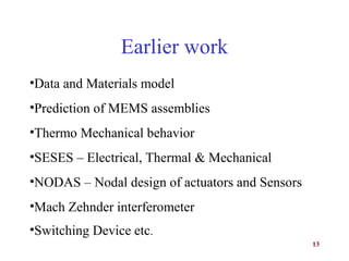 13
Earlier work
•Data and Materials model
•Prediction of MEMS assemblies
•Thermo Mechanical behavior
•SESES – Electrical, Thermal & Mechanical
•NODAS – Nodal design of actuators and Sensors
•Mach Zehnder interferometer
•Switching Device etc.
 