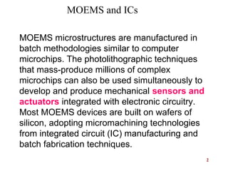 2
 
 
MOEMS microstructures are manufactured in
batch methodologies similar to computer
microchips. The photolithographic techniques
that mass-produce millions of complex
microchips can also be used simultaneously to
develop and produce mechanical sensors and
actuators integrated with electronic circuitry.
Most MOEMS devices are built on wafers of
silicon, adopting micromachining technologies
from integrated circuit (IC) manufacturing and
batch fabrication techniques.
MOEMS and ICs
 