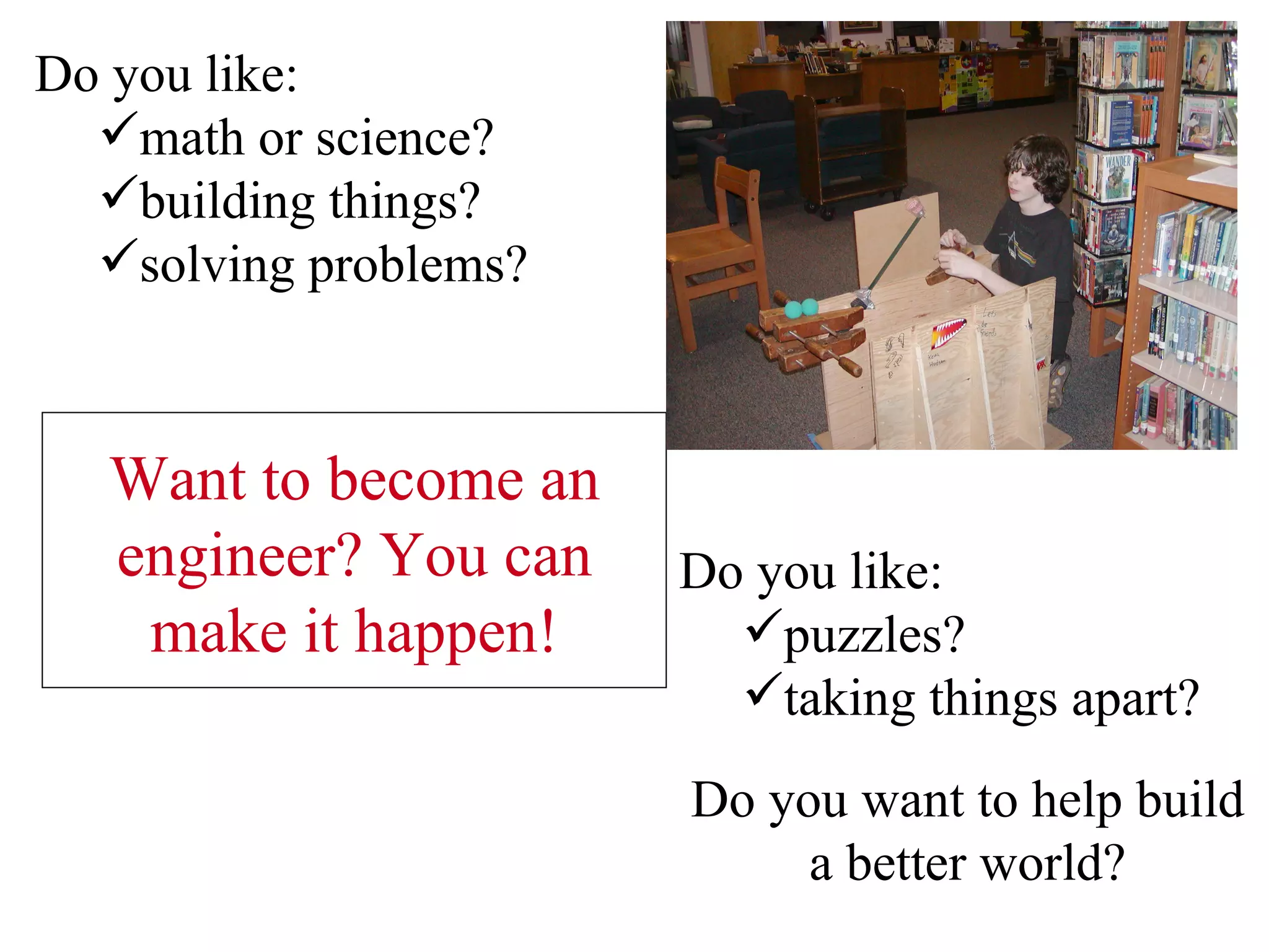 Do you like:  math or science?   building things? solving problems? Do you like: puzzles? taking things apart? Do you want to help build a better world? Want to become an engineer? You can make it happen! 