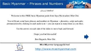 Basic Myanmar – Phrases and Numbers
(hello)!
Welcome to this FREE basic Myanmar guide from Saya Ma (teacher) Moe Chit.
You will learn some basic phrases and numbers in Myanmar – phonetics, script and audio
pronunciation (by clicking on each audio icon – you can repeat as many times as you like).
Use the arrows on each side of the slides to move back and forward.
I hope you find this useful!
Best Regards, Moe Chit

Moe Myanmar Language School

http://www.moemyanmar.com

 