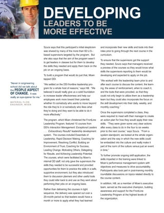 Szucs says that this participant’s initial skepticism
was shared by many of the more than 60 U.S.-
based supervisors targeted by the program. But
she also says that the aim of the program wasn’t
to get leaders in classes but for them to develop
the skills they needed and apply them back on the
job on an ongoing basis.
To build a program that would do just that, Moen
tapped DDI.
“We settled on the DDI frontline leadership pro-
gram for a whole host of reasons,” says Hill. “We
believed it would really give us a solid foundation
to increase leader effectiveness and help our
employees work more toward their potential,
whether it’s somebody who wants to move beyond
the role they’re in or somebody who likes what
they’re doing and they want to be able to do it
more effectively.”
The program, which Moen christened the FrontLine
Leadership Program, featured 10 courses from
DDI’s Interaction Management: Exceptional Leaders
. . . Extraordinary Results®
leadership development
system. The courses included Essentials of
Leadership, Rapid Decision Making, Coaching for
Improvement, Resolving Conflict, Building an
Environment of Trust, Coaching for Success,
Leading Change, Motivating Others, Delegating
for Results, and Achieving Leadership Potential.
The courses, which were facilitated by Moen’s
internal OD staff, not only gave the supervisors the
skills they needed to be successful and provided
opportunities for them to practice the skills in a safe,
supportive environment, but they also introduced
them to discussion planners and other useful tools
they could refer back to and use as they went about
performing their jobs on an ongoing basis.
Rather than delivering the courses in tight
sequence, the delivery was spaced out over a
20-month period so that leaders would have a
month or more to apply what they had learned
and incorporate their new skills and tools into their
roles prior to going through the next course in the
curriculum.
To ensure that the supervisors got the support
they needed, Szucs says that managers received
a preview of the courses so they would know what
skills the supervisors reporting to them would be
developing and expected to apply on the job.
“We worked with the leadership team prior to and
after each course to discuss the content, the learn-
ing, the areas of reinforcement, when to coach it,
and the tools that were provided, so that they
could not only begin to utilize them as a leadership
team but they could also incorporate the focus on
the skill development into their daily, weekly, and
monthly coaching.”
Once the supervisors completed a class, they
were required to meet with their manager to create
an action plan for how they would apply their new
skills. “They were given some very clear actions
after every class to do in the four to six weeks
prior to the next course,” says Szucs. “From a
system standpoint, we looked at the whole organi-
zation and the way in which the new skills could
be embedded into the culture and really make it
part of the norm of the culture versus just an event
in time.”
To further promote ongoing skill application, the
skills imparted in the training were linked to
Moen’s performance management system with
objectives and measures to drive accountability.
Participants also took part in post-training monthly
roundtable discussions on topics related directly to
the course content.
In addition, Hill, as a member of Moen’s executive
team, served as the executive champion, building
awareness and support for the FrontLine
Leadership Program at the highest levels of
the organization.
“Never in engineering
school did we talk about
the PEOPLE ASPECT
OF CHANGE. It was
really an eye-opener for me.”
MATERIAL FLOW
ENGINEER, MOEN
DEVELOPING
LEADERS TO BE
MORE EFFECTIVE
 