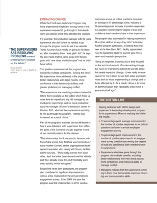 EMBRACING CHANGE
While the FrontLine Leadership Program may
have engendered skepticism among some of the
supervisors required to go through it, that skepti-
cism was allayed once they attended the courses.
For example, the production manager with 30 years
experience who didn’t think he needed to go
through the program came to see it as valuable.
“While I pushed back initially on going to the class-
es, after completing them I was glad I did,” he says.
He also insists that he came away from the pro-
gram with “new ideas and techniques” that he didn’t
have before.
This positive assessment of the program was
echoed by multiple participants. Among the bene-
fits supervisors have attributed to the program:
better relationships with direct reports, more
confidence in their leadership abilities, and
greater proficiency in managing conflict.
“The supervisors are resolving problems instead of
letting them escalate up the ladder which frees up
more time for myself and my HR manager to be
involved in more things and be more productive,”
says the manager of Moen’s distribution center in
Kinston, N.C., who had two supervisors reporting
to him go through the program. “Morale has
increased as a result of that.”
Part of the program’s success can be attributed to
how it was delivered, with supervisors from differ-
ent parts of the business brought together in one
of two central locations for the classes.
“The relationships that I saw start to blossom with
these folks across their facilities was tremendous,”
says Heather Cornett, senior organizational devel-
opment specialist, who, along with Szucs, facilitat-
ed the courses. “They really learned from each
other. And that initial been-there-done-that attitude
and the I-already-know-this-stuff mentality went
away quickly, which was great.”
Beyond the raves from participants, the program
also contributed to significant improvement in
various areas measured on the annual employee
engagement survey. From 2009, the year the
program was first implemented, to 2010, positive
responses across six critical questions increased
an average of 17 percentage points, including a
19-percentage-point increase in positive responses
to a question concerning the degree of trust and
confidence team members have in their supervisors.
The program also succeeded in helping supervisors
fill out their skill set in ways they didn’t anticipate.
Another program participant, a material flow engi-
neer at the New Bern, N.C., facility, appreciated
how the leadership skills he learned gave him a
new—and needed—perspective.
“Being an engineer, I spend a lot of time focused
on the technical aspects of implementing change.
But never in engineering school did we talk about
the people aspect of change. It was really an eye-
opener for me to learn to see both sides and really
relate both to those implementing a change and to
those affected by it. As a result, I focus a lot more
on communication than I probably would have a
year-and-a-half ago.”
Having partnered with DDI to design and
implement a leadership development program
for its supervisors, Moen is realizing the follow-
ing results:
> 17-percentage-point average improvement in
the number of positive responses to six critical
questions on Moen’s annual employee
engagement survey.
> 19-percentage-point improvement in the
number of positive responses to an engage-
ment survey question concerning the degree
of trust and confidence team members have
in supervisors.
> Supervisors who have gone through the
program cite multiple benefits, including
better relationships with their direct reports,
more confidence, and improved ability to
manage conflict.
> Managers indicate that the supervisors report-
ing to them now demonstrate improved coach-
ing and communication skills.
THE BOTTOM LINE
“THE SUPERVISORS
ARE RESOLVING
PROBLEMS instead
of letting them escalate
up the ladder.”
MANAGER
DISTRIBUTION CENTER,
MOEN
 